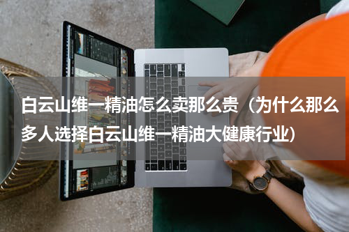 白云山维一精油怎么卖那么贵（为什么那么多人选择白云山维一精油大健康行业）