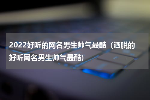 2022好听的网名男生帅气最酷（洒脱的好听网名男生帅气最酷）
