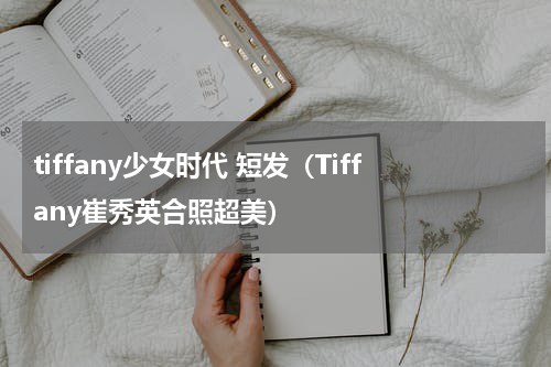 tiffany少女时代 短发（Tiffany崔秀英合照超美）