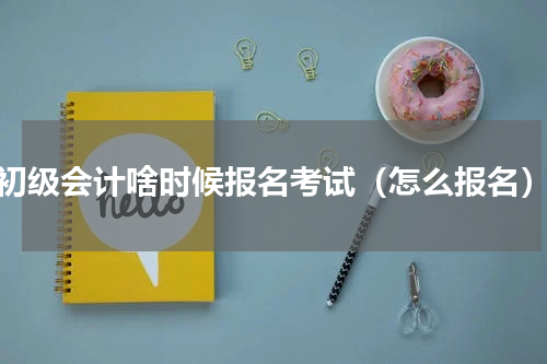 初级会计啥时候报名考试（怎么报名）