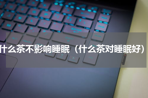 什么茶不影响睡眠（什么茶对睡眠好）