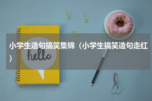 小学生造句搞笑集锦（小学生搞笑造句走红）