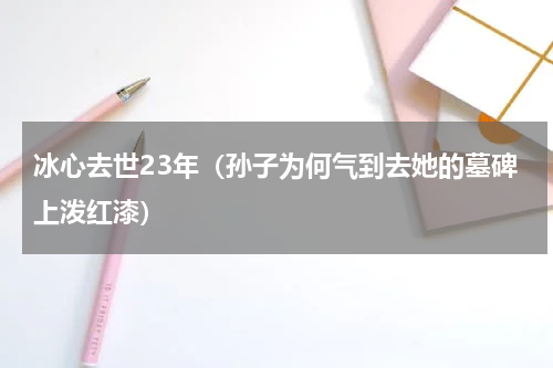 冰心去世23年（孙子为何气到去她的墓碑上泼红漆）