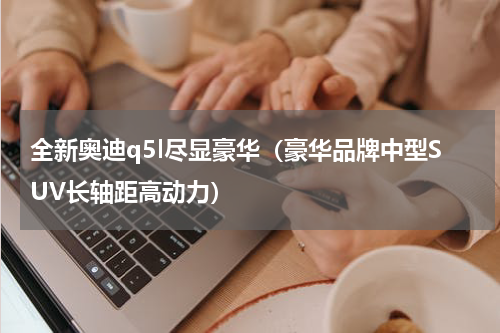 全新奥迪q5l尽显豪华（豪华品牌中型SUV长轴距高动力）