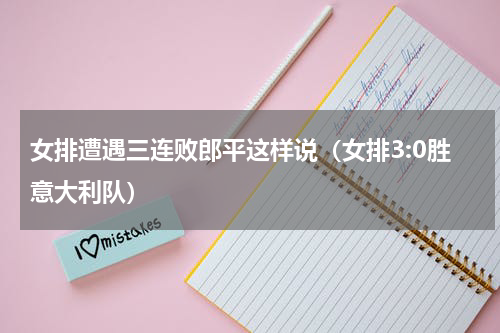女排遭遇三连败郎平这样说（女排3:0胜意大利队）