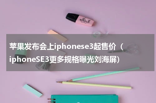 苹果发布会上iphonese3起售价（iphoneSE3更多规格曝光刘海屏）
