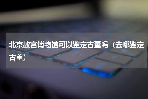 北京故宫博物馆可以鉴定古董吗（去哪鉴定古董）