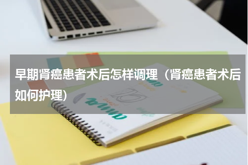 早期肾癌患者术后怎样调理（肾癌患者术后如何护理）