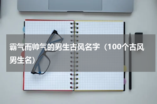 霸气而帅气的男生古风名字（100个古风男生名）