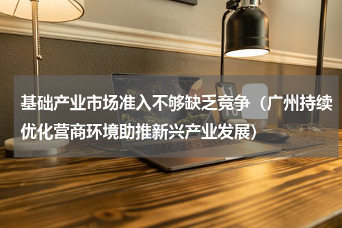 基础产业市场准入不够缺乏竞争（广州持续优化营商环境助推新兴产业发展）