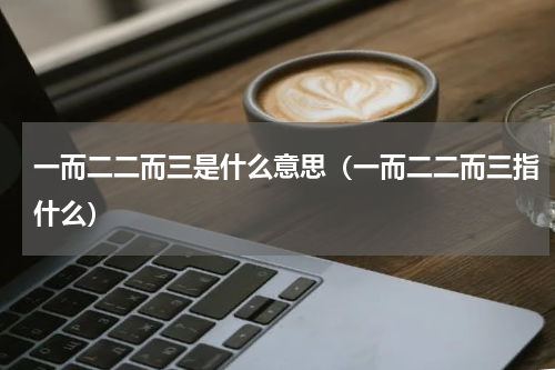 一而二二而三是什么意思（一而二二而三指什么）