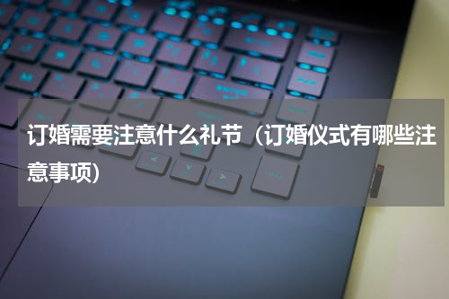 订婚需要注意什么礼节（订婚仪式有哪些注意事项）