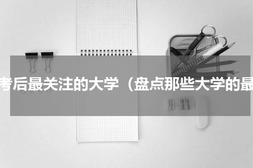 高考后最关注的大学（盘点那些大学的最）