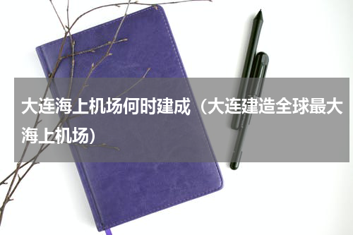 大连海上机场何时建成（大连建造全球最大海上机场）