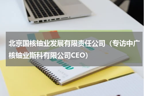 北京国核铀业发展有限责任公司（专访中广核铀业斯科有限公司CEO）