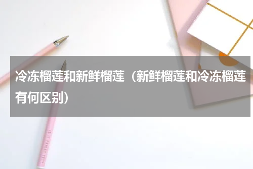 冷冻榴莲和新鲜榴莲（新鲜榴莲和冷冻榴莲有何区别）