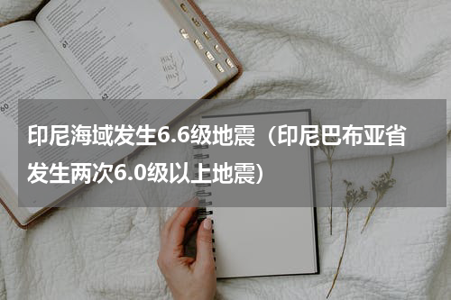 印尼海域发生6.6级地震（印尼巴布亚省发生两次6.0级以上地震）