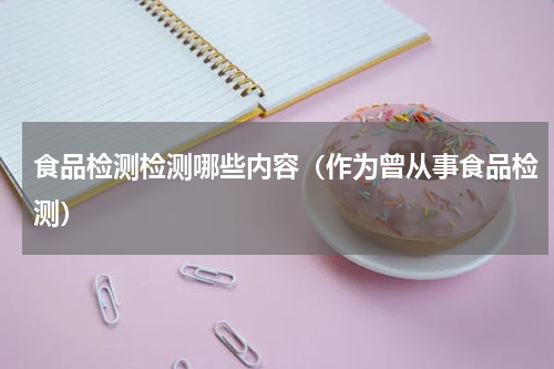 食品检测检测哪些内容（作为曾从事食品检测）