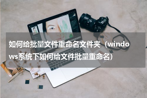 如何给批量文件重命名文件夹（windows系统下如何给文件批量重命名）