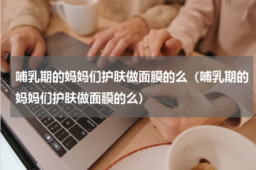哺乳期的妈妈们护肤做面膜的么（哺乳期的妈妈们护肤做面膜的么）