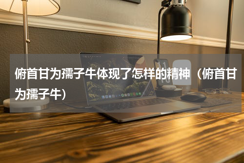 俯首甘为孺子牛体现了怎样的精神（俯首甘为孺子牛）