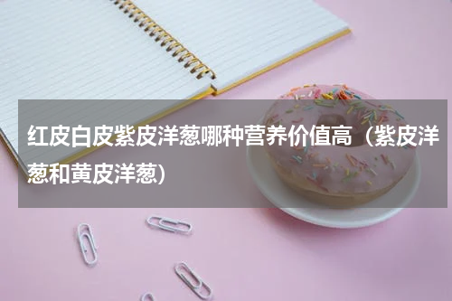 红皮白皮紫皮洋葱哪种营养价值高（紫皮洋葱和黄皮洋葱）