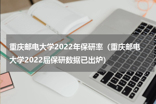 重庆邮电大学2022年保研率（重庆邮电大学2022届保研数据已出炉）