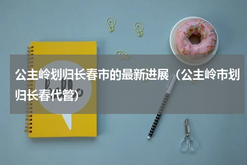 公主岭划归长春市的最新进展（公主岭市划归长春代管）