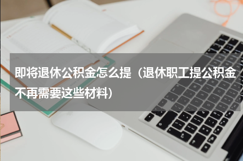 即将退休公积金怎么提（退休职工提公积金不再需要这些材料）