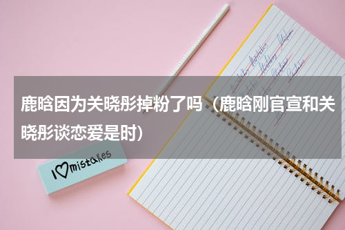鹿晗因为关晓彤掉粉了吗（鹿晗刚官宣和关晓彤谈恋爱是时）