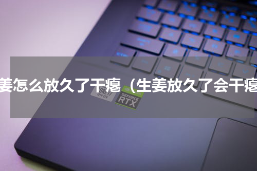 生姜怎么放久了干瘪（生姜放久了会干瘪）