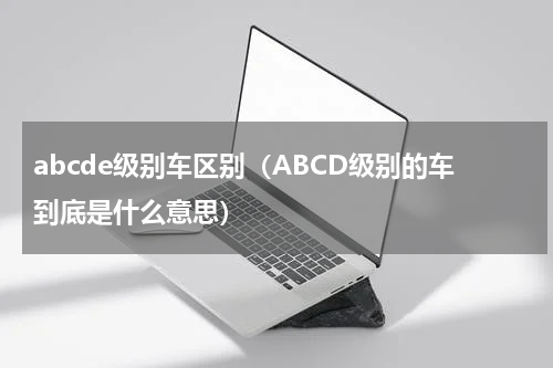 abcde级别车区别（ABCD级别的车到底是什么意思）