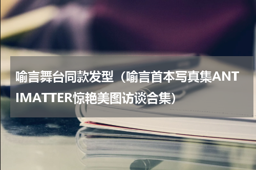 喻言舞台同款发型（喻言首本写真集ANTIMATTER惊艳美图访谈合集）