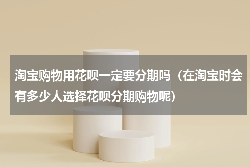 淘宝购物用花呗一定要分期吗（在淘宝时会有多少人选择花呗分期购物呢）