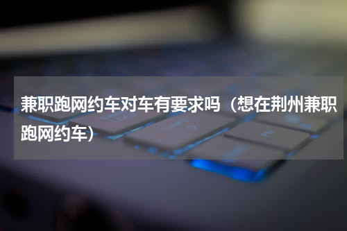 兼职跑网约车对车有要求吗（想在荆州兼职跑网约车）
