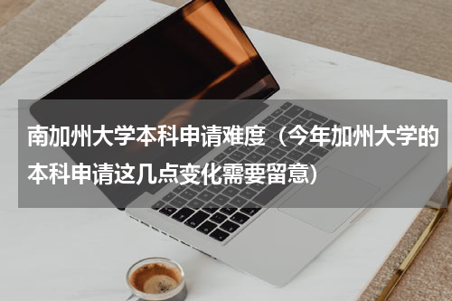 南加州大学本科申请难度（今年加州大学的本科申请这几点变化需要留意）