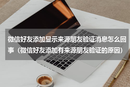 微信好友添加显示来源朋友验证消息怎么回事（微信好友添加有来源朋友验证的原因）