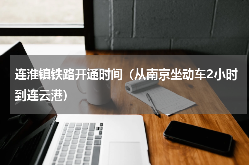 连淮镇铁路开通时间（从南京坐动车2小时到连云港）