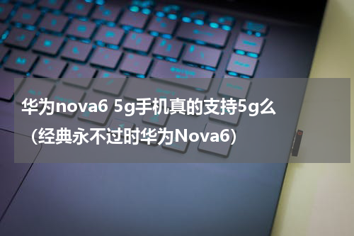 华为nova6 5g手机真的支持5g么（经典永不过时华为Nova6）