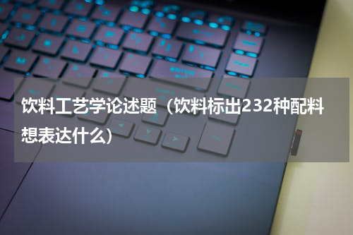 饮料工艺学论述题（饮料标出232种配料想表达什么）