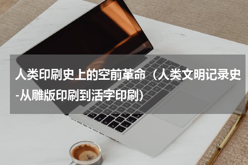 人类印刷史上的空前革命（人类文明记录史-从雕版印刷到活字印刷）