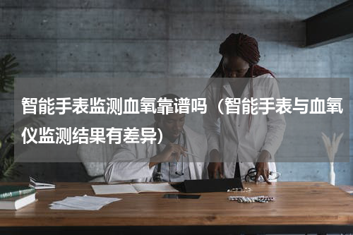 智能手表监测血氧靠谱吗（智能手表与血氧仪监测结果有差异）