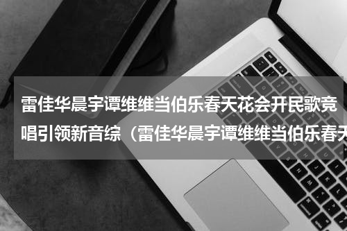 雷佳华晨宇谭维维当伯乐春天花会开民歌竞唱引领新音综（雷佳华晨宇谭维维当伯乐春天花会开民歌竞唱引领新音综）