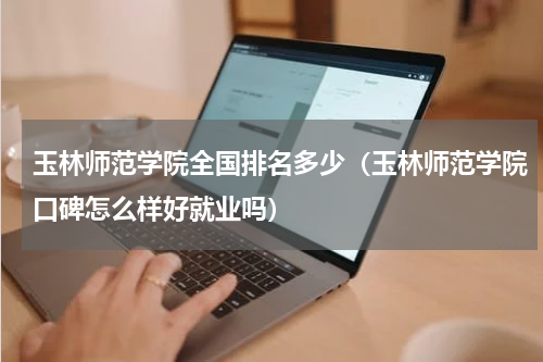 玉林师范学院全国排名多少（玉林师范学院口碑怎么样好就业吗）