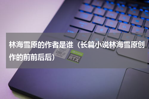 林海雪原的作者是谁（长篇小说林海雪原创作的前前后后）