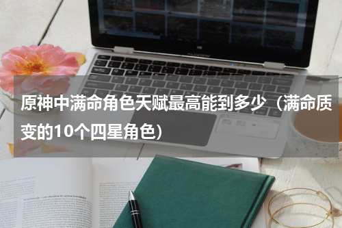 原神中满命角色天赋最高能到多少（满命质变的10个四星角色）