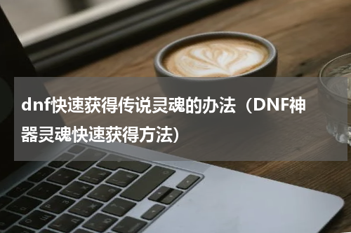 dnf快速获得传说灵魂的办法（DNF神器灵魂快速获得方法）