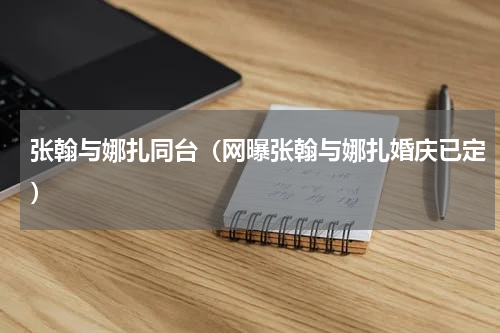张翰与娜扎同台（网曝张翰与娜扎婚庆已定）