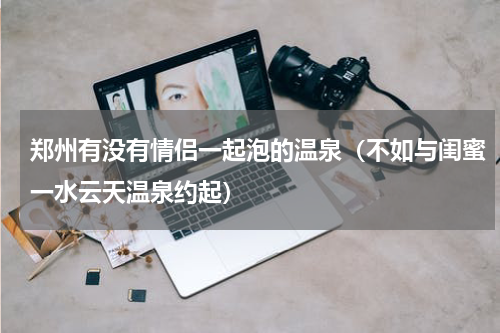 郑州有没有情侣一起泡的温泉（不如与闺蜜一水云天温泉约起）