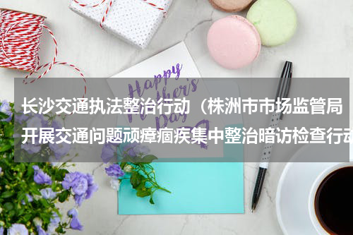 长沙交通执法整治行动（株洲市市场监管局开展交通问题顽瘴痼疾集中整治暗访检查行动）